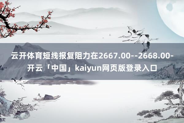 云开体育短线报复阻力在2667.00--2668.00-开云「中国」kaiyun网页版登录入口
