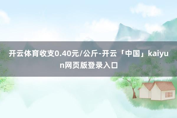 开云体育收支0.40元/公斤-开云「中国」kaiyun网页版登录入口