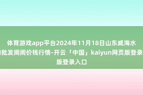 体育游戏app平台2024年11月18日山东威海水产物批发阛阓价钱行情-开云「中国」kaiyun网页版登录入口