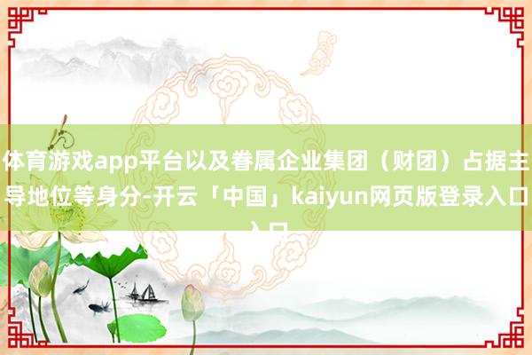 体育游戏app平台以及眷属企业集团（财团）占据主导地位等身分-开云「中国」kaiyun网页版登录入口