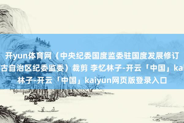 开yun体育网（中央纪委国度监委驻国度发展修订委纪检监察组、内蒙古自治区纪委监委）裁剪 李忆林子-开云「中国」kaiyun网页版登录入口