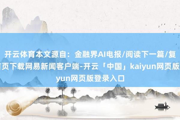 开云体育本文源自：金融界AI电报/阅读下一篇/复返网易首页下载网易新闻客户端-开云「中国」kaiyun网页版登录入口