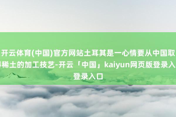 开云体育(中国)官方网站土耳其是一心情要从中国取得稀土的加工技艺-开云「中国」kaiyun网页版登录入口