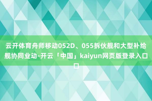 云开体育舟师移动052D、055拆伙舰和大型补给舰协同业动-开云「中国」kaiyun网页版登录入口