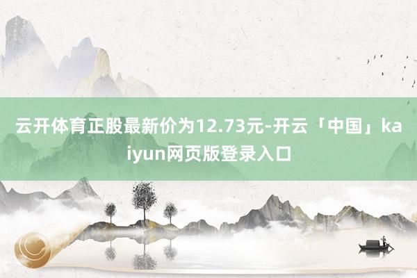 云开体育正股最新价为12.73元-开云「中国」kaiyun网页版登录入口