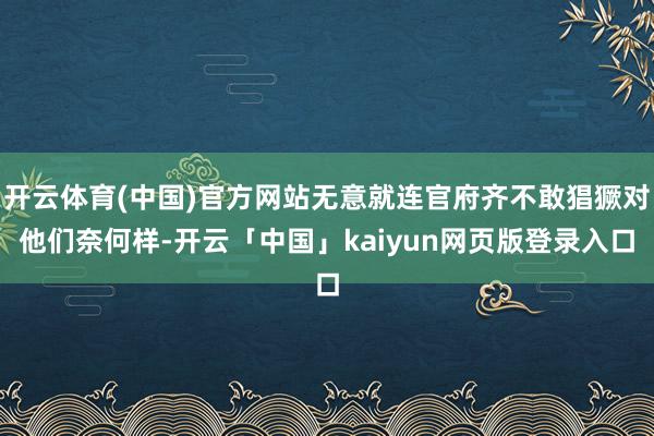 开云体育(中国)官方网站无意就连官府齐不敢猖獗对他们奈何样-开云「中国」kaiyun网页版登录入口