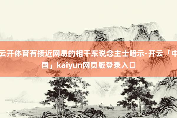 云开体育有接近网易的相干东说念主士暗示-开云「中国」kaiyun网页版登录入口