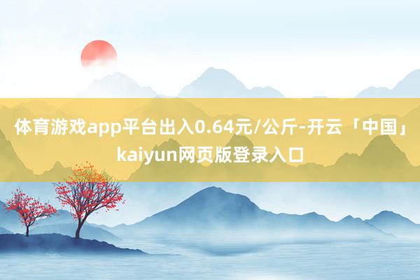 体育游戏app平台出入0.64元/公斤-开云「中国」kaiyun网页版登录入口