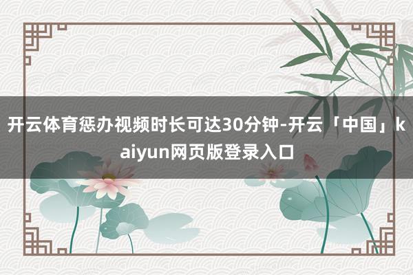 开云体育惩办视频时长可达30分钟-开云「中国」kaiyun网页版登录入口