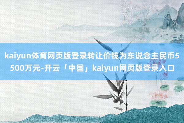 kaiyun体育网页版登录转让价钱为东说念主民币5500万元-开云「中国」kaiyun网页版登录入口