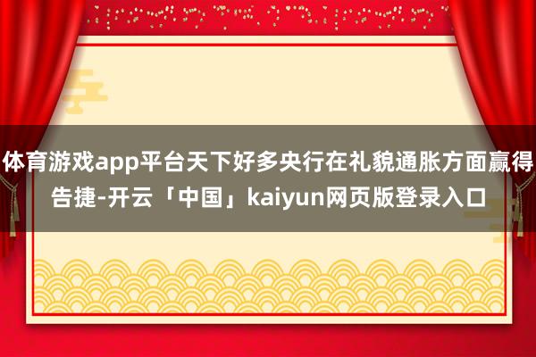体育游戏app平台天下好多央行在礼貌通胀方面赢得告捷-开云「中国」kaiyun网页版登录入口