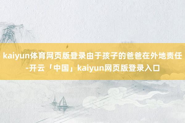 kaiyun体育网页版登录由于孩子的爸爸在外地责任-开云「中国」kaiyun网页版登录入口