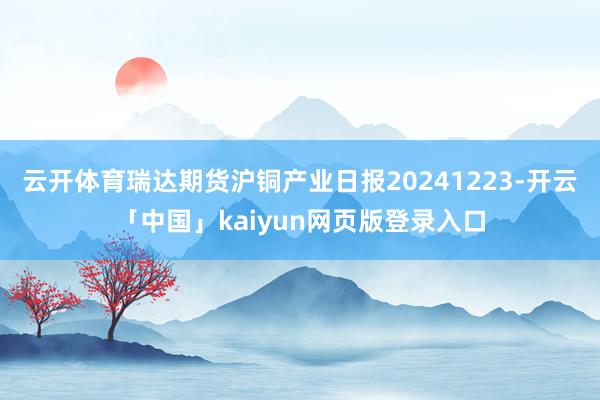云开体育瑞达期货沪铜产业日报20241223-开云「中国」kaiyun网页版登录入口