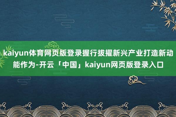 kaiyun体育网页版登录握行拔擢新兴产业打造新动能作为-开云「中国」kaiyun网页版登录入口