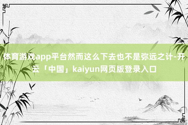 体育游戏app平台然而这么下去也不是弥远之计-开云「中国」kaiyun网页版登录入口