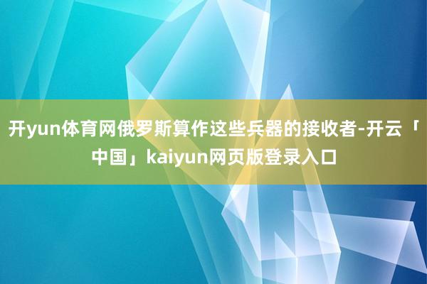 开yun体育网俄罗斯算作这些兵器的接收者-开云「中国」kaiyun网页版登录入口