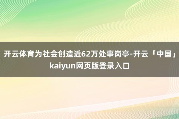 开云体育为社会创造近62万处事岗亭-开云「中国」kaiyun网页版登录入口