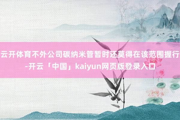 云开体育不外公司碳纳米管暂时还莫得在该范围握行-开云「中国」kaiyun网页版登录入口