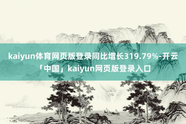 kaiyun体育网页版登录同比增长319.79%-开云「中国」kaiyun网页版登录入口