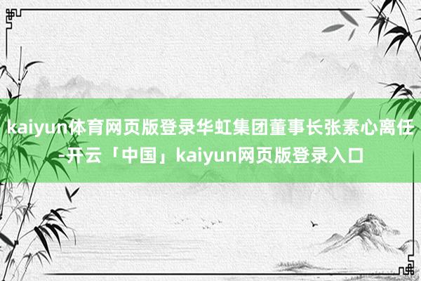 kaiyun体育网页版登录华虹集团董事长张素心离任-开云「中国」kaiyun网页版登录入口