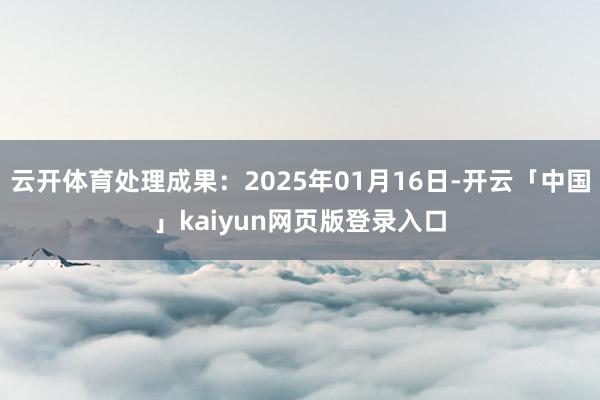 云开体育处理成果：2025年01月16日-开云「中国」kaiyun网页版登录入口