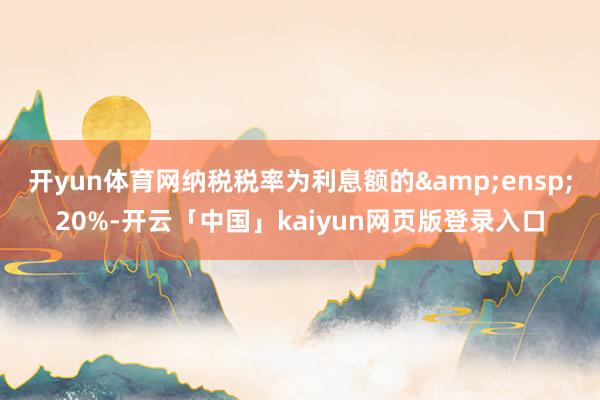 开yun体育网纳税税率为利息额的 20%-开云「中国」kaiyun网页版登录入口