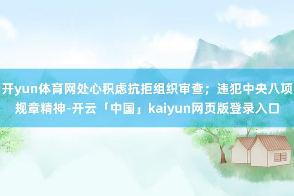 开yun体育网处心积虑抗拒组织审查；违犯中央八项规章精神-开云「中国」kaiyun网页版登录入口