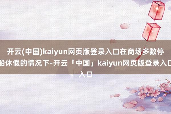 开云(中国)kaiyun网页版登录入口在商场多数停船休假的情况下-开云「中国」kaiyun网页版登录入口