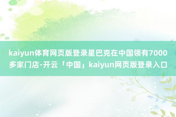 kaiyun体育网页版登录星巴克在中国领有7000多家门店-开云「中国」kaiyun网页版登录入口