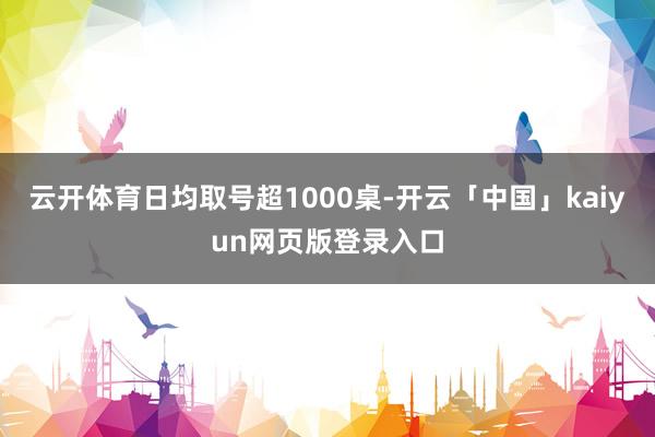 云开体育日均取号超1000桌-开云「中国」kaiyun网页版登录入口