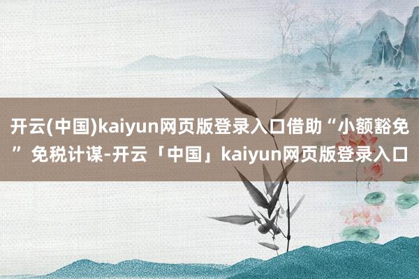 开云(中国)kaiyun网页版登录入口借助“小额豁免” 免税计谋-开云「中国」kaiyun网页版登录入口