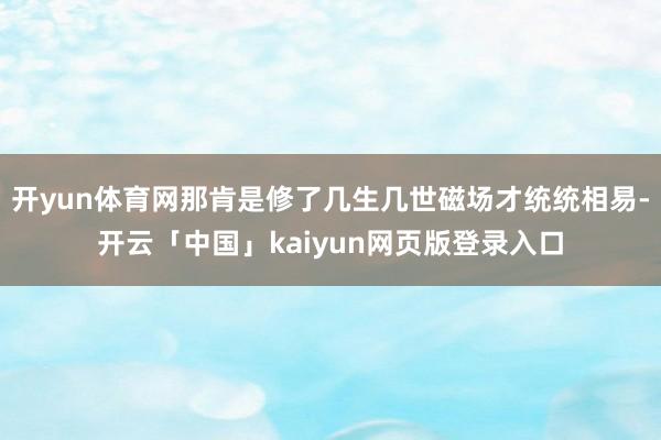 开yun体育网那肯是修了几生几世磁场才统统相易-开云「中国」kaiyun网页版登录入口