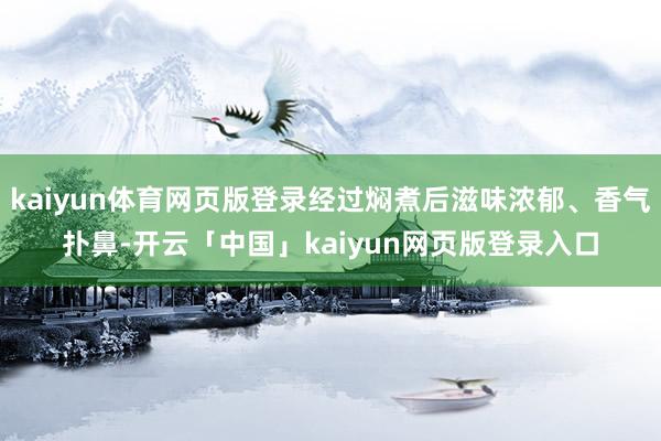 kaiyun体育网页版登录经过焖煮后滋味浓郁、香气扑鼻-开云「中国」kaiyun网页版登录入口